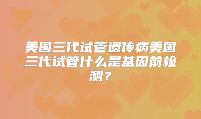 美国三代试管遗传病美国三代试管什么是基因前检测？