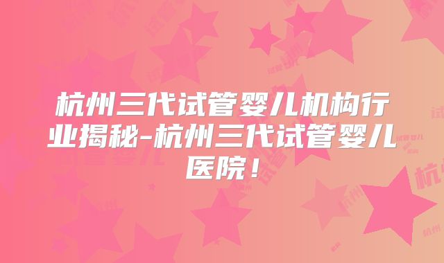 杭州三代试管婴儿机构行业揭秘-杭州三代试管婴儿医院！