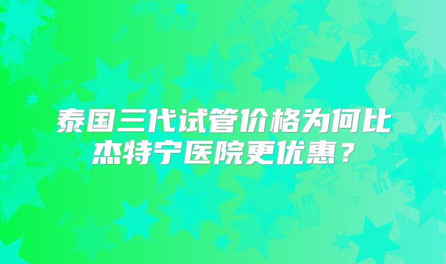 泰国三代试管价格为何比杰特宁医院更优惠？