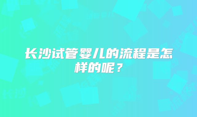 长沙试管婴儿的流程是怎样的呢？