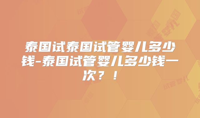 泰国试泰国试管婴儿多少钱-泰国试管婴儿多少钱一次？！