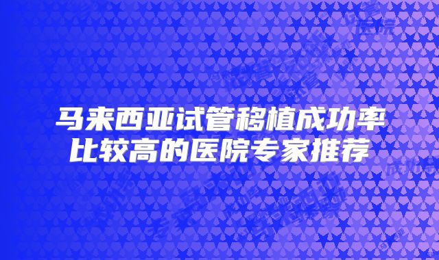 马来西亚试管移植成功率比较高的医院专家推荐