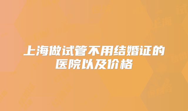 上海做试管不用结婚证的医院以及价格