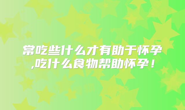 常吃些什么才有助于怀孕,吃什么食物帮助怀孕！