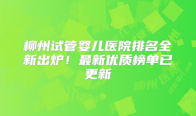 柳州试管婴儿医院排名全新出炉！最新优质榜单已更新