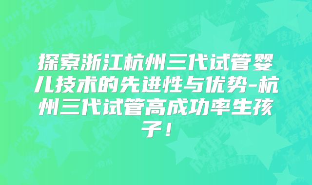 探索浙江杭州三代试管婴儿技术的先进性与优势-杭州三代试管高成功率生孩子！
