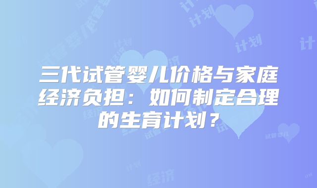 三代试管婴儿价格与家庭经济负担：如何制定合理的生育计划？