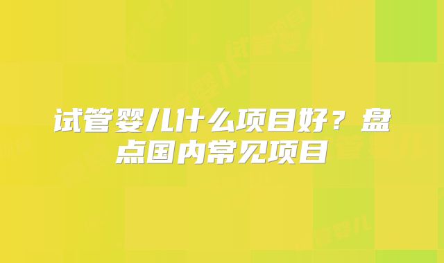 试管婴儿什么项目好?盘点国内常见项目