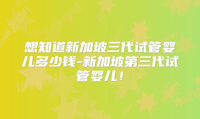 想知道新加坡三代试管婴儿多少钱-新加坡第三代试管婴儿！