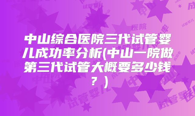 中山综合医院三代试管婴儿成功率分析(中山一院做第三代试管大概要多少钱?)