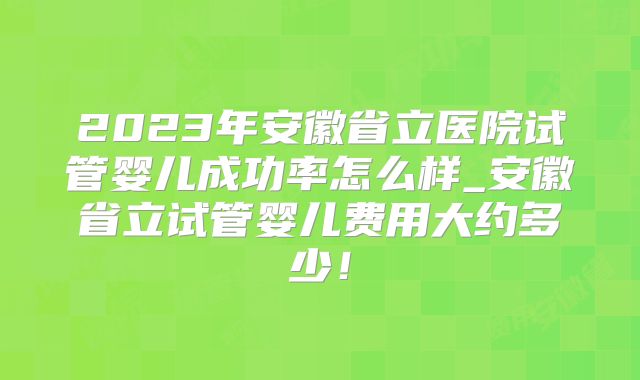 2023年安徽省立医院试管婴儿成功率怎么样_安徽省立试管婴儿费用大约多少！