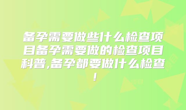 备孕需要做些什么检查项目备孕需要做的检查项目科普,备孕都要做什么检查!