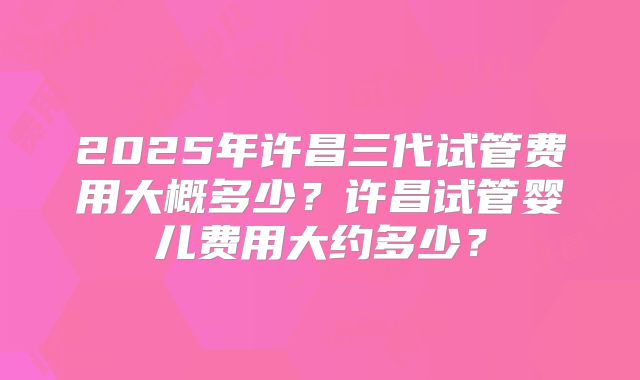 2025年许昌三代试管费用大概多少？许昌试管婴儿费用大约多少？