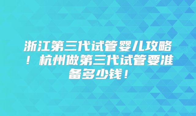 浙江第三代试管婴儿攻略！杭州做第三代试管要准备多少钱！