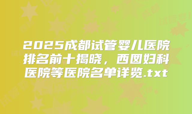 2025成都试管婴儿医院排名前十揭晓,西囡妇科医院等医院名单详览.txt