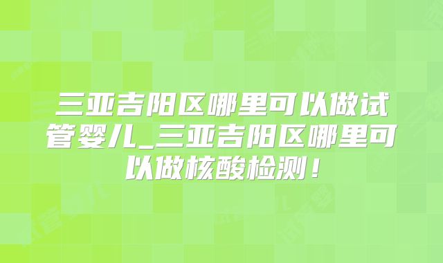 三亚吉阳区哪里可以做试管婴儿_三亚吉阳区哪里可以做核酸检测!