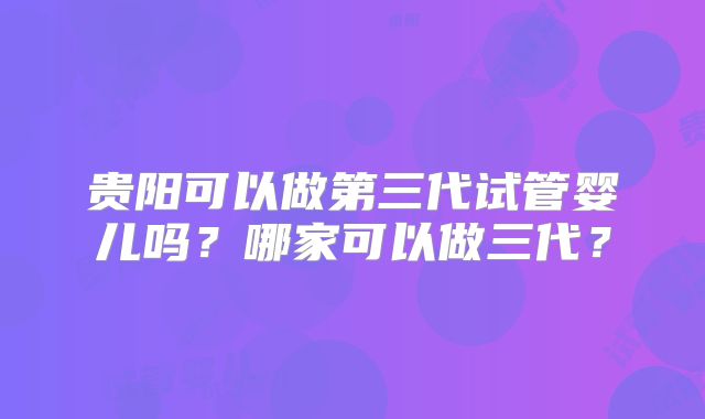 贵阳可以做第三代试管婴儿吗？哪家可以做三代？
