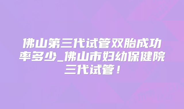 佛山第三代试管双胎成功率多少_佛山市妇幼保健院三代试管!