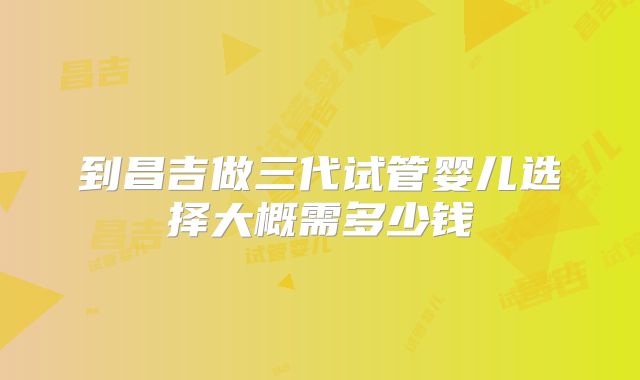到昌吉做三代试管婴儿选择大概需多少钱