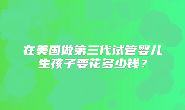在美国做第三代试管婴儿生孩子要花多少钱?