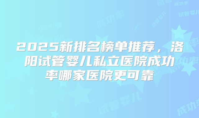 2025新排名榜单推荐，洛阳试管婴儿私立医院成功率哪家医院更可靠