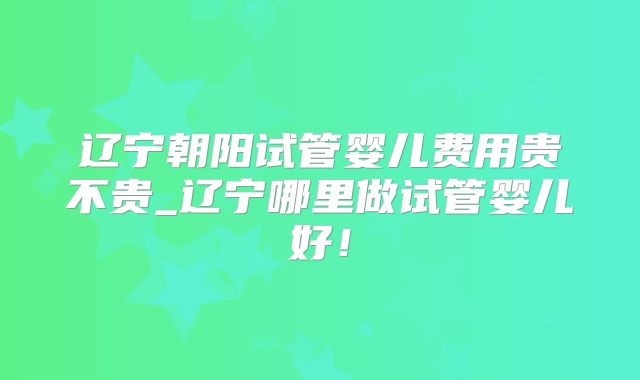 辽宁朝阳试管婴儿费用贵不贵_辽宁哪里做试管婴儿好！