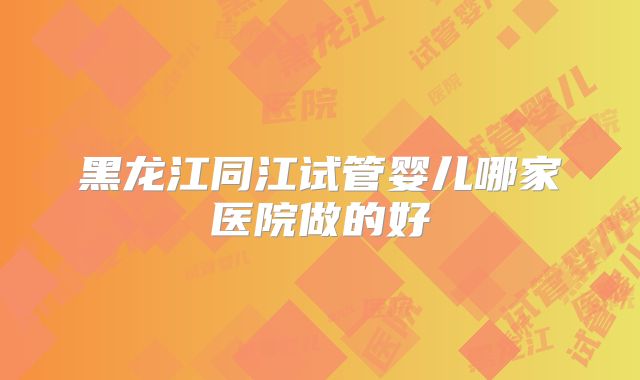 黑龙江同江试管婴儿哪家医院做的好