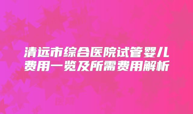 清远市综合医院试管婴儿费用一览及所需费用解析