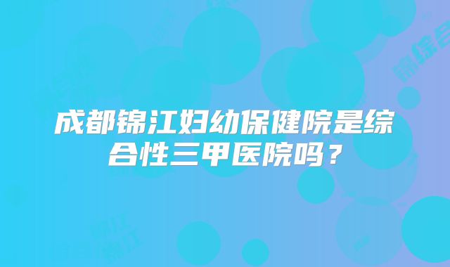 成都锦江妇幼保健院是综合性三甲医院吗？