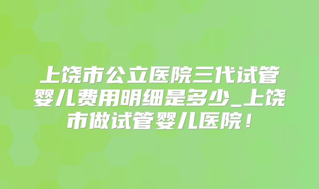 上饶市公立医院三代试管婴儿费用明细是多少_上饶市做试管婴儿医院！