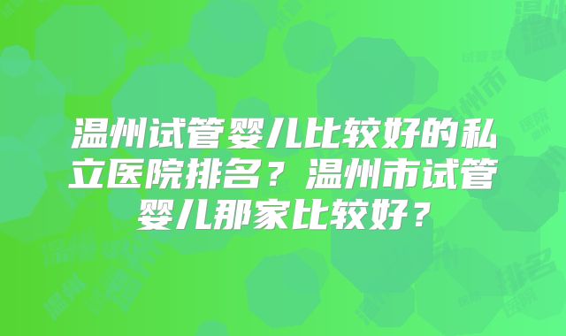 温州试管婴儿比较好的私立医院排名？温州市试管婴儿那家比较好？