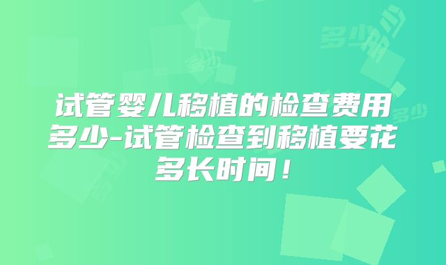试管婴儿移植的检查费用多少-试管检查到移植要花多长时间！