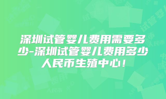 深圳试管婴儿费用需要多少-深圳试管婴儿费用多少人民币生殖中心！