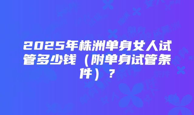 2025年株洲单身女人试管多少钱（附单身试管条件）？