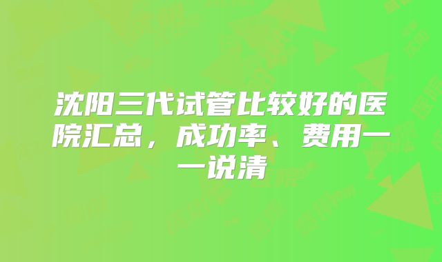 沈阳三代试管比较好的医院汇总,成功率、费用一一说清