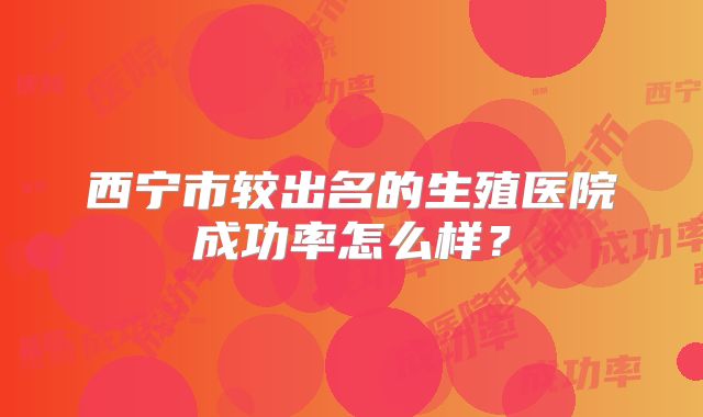 西宁市较出名的生殖医院成功率怎么样?