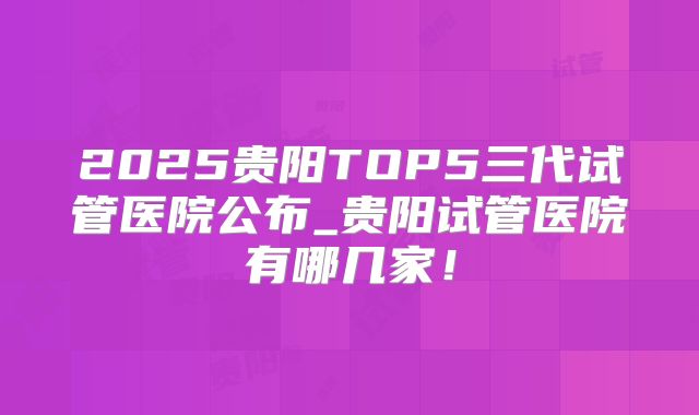 2025贵阳TOP5三代试管医院公布_贵阳试管医院有哪几家！