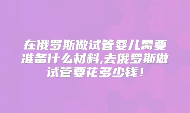 在俄罗斯做试管婴儿需要准备什么材料,去俄罗斯做试管要花多少钱！