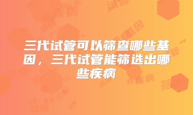 三代试管可以筛查哪些基因，三代试管能筛选出哪些疾病