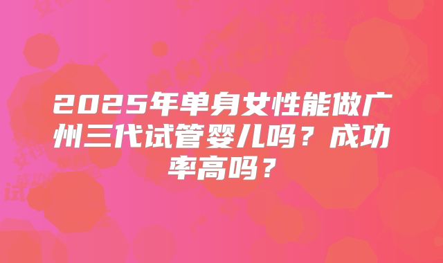 2025年单身女性能做广州三代试管婴儿吗？成功率高吗？