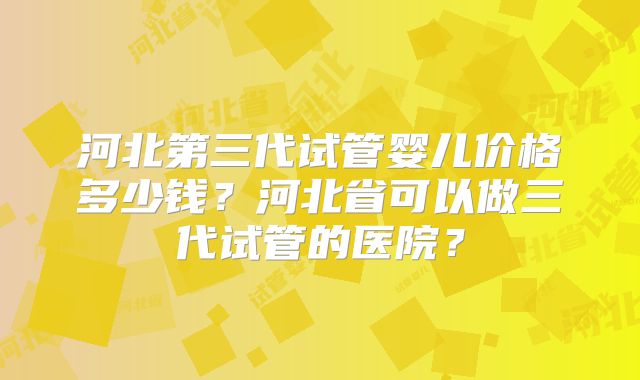 河北第三代试管婴儿价格多少钱？河北省可以做三代试管的医院？