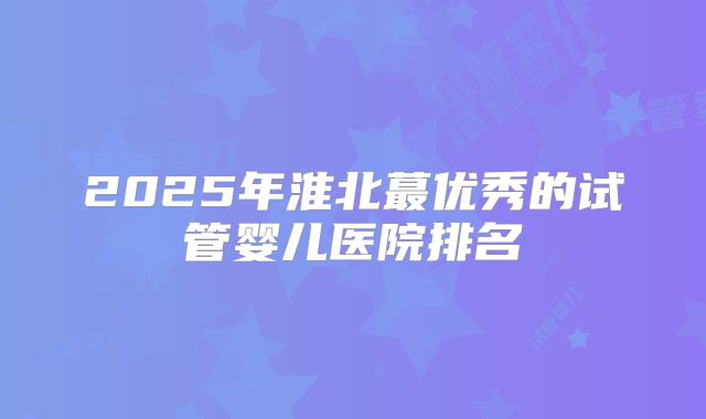 2025年淮北蕞优秀的试管婴儿医院排名