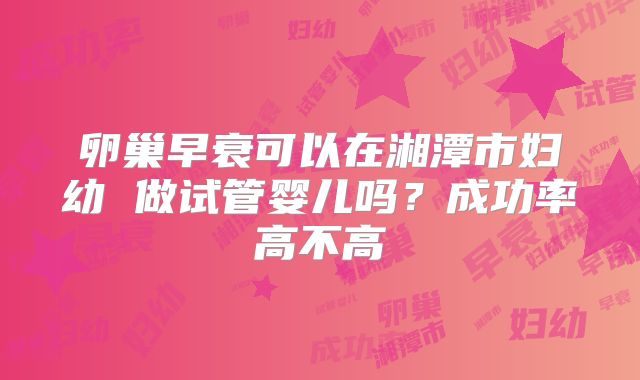 卵巢早衰可以在湘潭市妇幼 做试管婴儿吗？成功率高不高