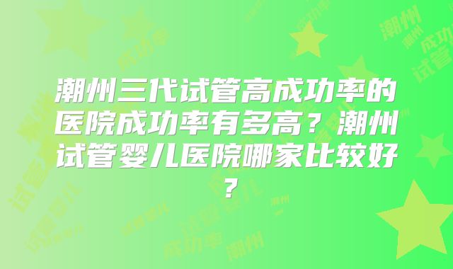 潮州三代试管高成功率的医院成功率有多高?潮州试管婴儿医院哪家比较好?