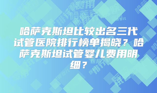 哈萨克斯坦比较出名三代试管医院排行榜单揭晓?哈萨克斯坦试管婴儿费用明细?