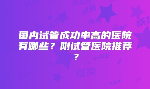 国内试管成功率高的医院有哪些?附试管医院推荐?