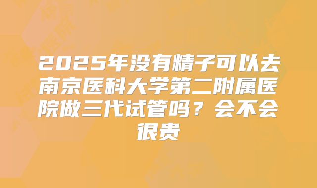 2025年没有精子可以去南京医科大学第二附属医院做三代试管吗？会不会很贵