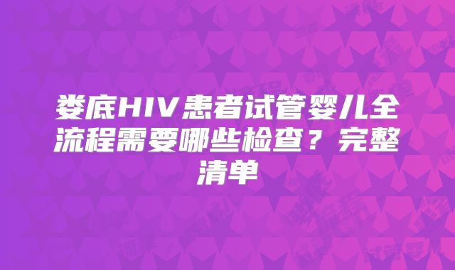 娄底HIV患者试管婴儿全流程需要哪些检查?完整清单