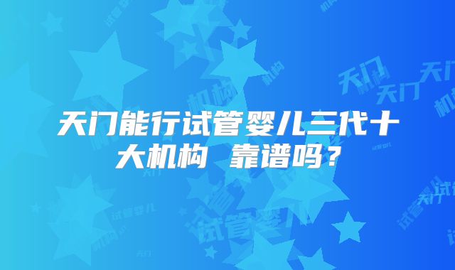 天门能行试管婴儿三代十大机构 靠谱吗？