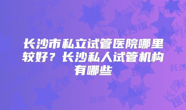 长沙市私立试管医院哪里较好？长沙私人试管机构有哪些